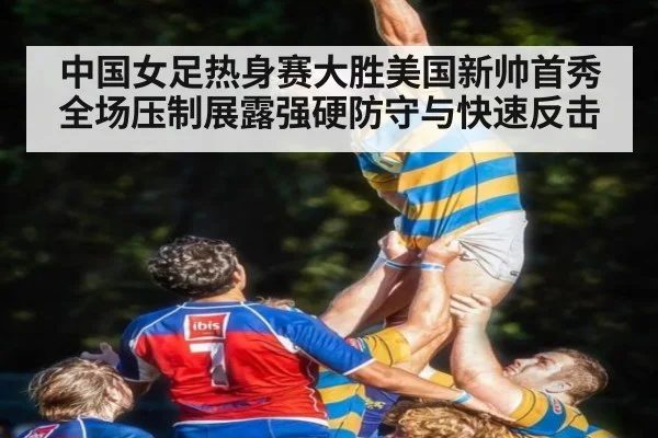中国女足热身赛大胜美国新帅首秀全场压制展露强硬防守与快速反击